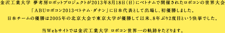 金沢工業大学 夢考房ロボットプロジェクトが2013年8月18日(日)にベトナムで開催されたロボコンの世界大会「ABUロボコン2013ベトナム・ダナン」に日本代表として出場し、初優勝しました。日本チームの優勝は2005年の北京大会で東京大学が優勝して以来、8年ぶり2度目という快挙でした。当Webサイトでは金沢工業大学 ロボコン世界一の軌跡をたどります。